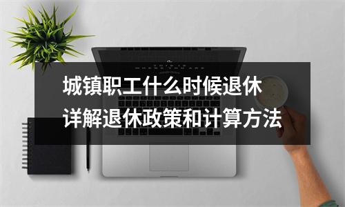城镇职工什么时候退休 详解退休政策和计算方法