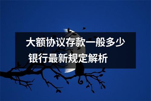 大额协议存款一般多少 银行最新规定解析