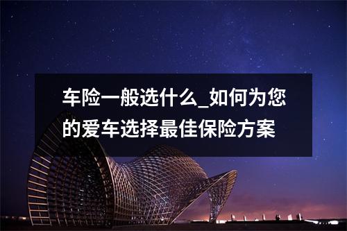 车险一般选什么_如何为您的爱车选择最佳保险方案