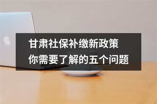 甘肃社保补缴新政策 你需要了解的五个问题