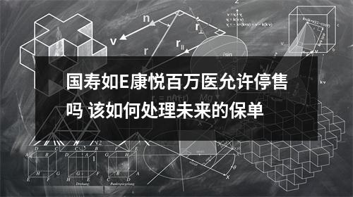 国寿如E康悦百万医允许停售吗 该如何处理未来的保单