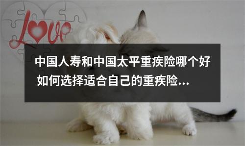 中国人寿和中国太平重疾险哪个好 如何选择适合自己的重疾险产品