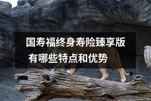 国寿福终身寿险臻享版 有哪些特点和优势