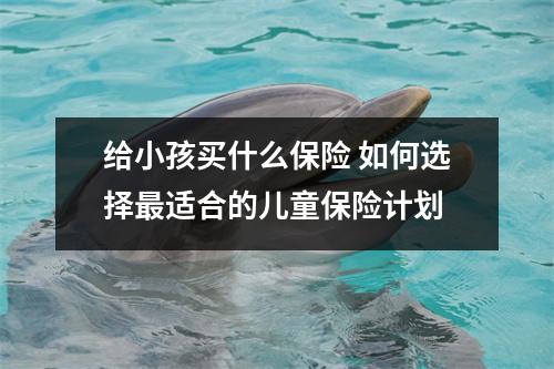 给小孩买什么保险 如何选择最适合的儿童保险计划