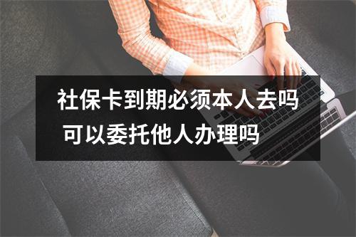 社保卡到期必须本人去吗 可以委托他人办理吗