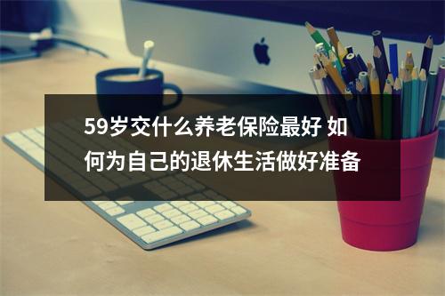 59岁交什么养老保险最好 如何为自己的退休生活做好准备