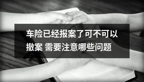 车险已经报案了可不可以撤案 需要注意哪些问题