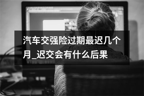 汽车交强险过期最迟几个月_迟交会有什么后果