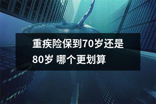 重疾险保到70岁还是80岁 哪个更划算