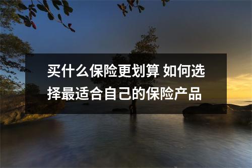 买什么保险更划算 如何选择最适合自己的保险产品