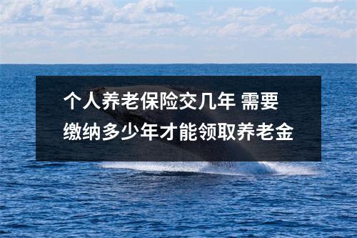 个人养老保险交几年 需要缴纳多少年才能领取养老金