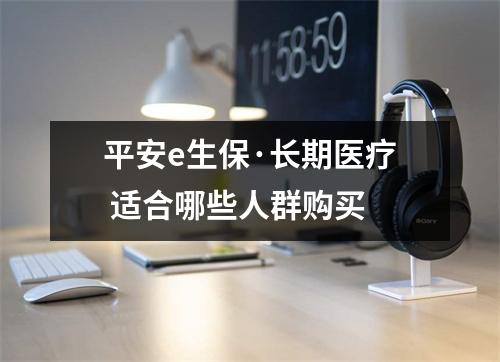 平安e生保·长期医疗 适合哪些人群购买 