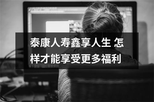 泰康人寿鑫享人生 怎样才能享受更多福利