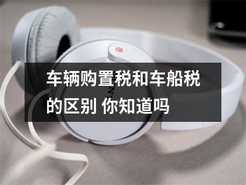 车辆购置税和车船税的区别 你知道吗 