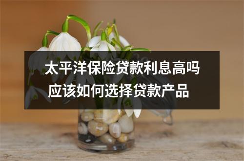 太平洋保险贷款利息高吗 应该如何选择贷款产品