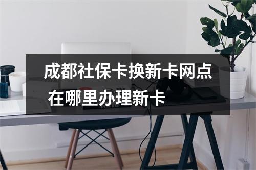 成都社保卡换新卡网点 在哪里办理新卡 