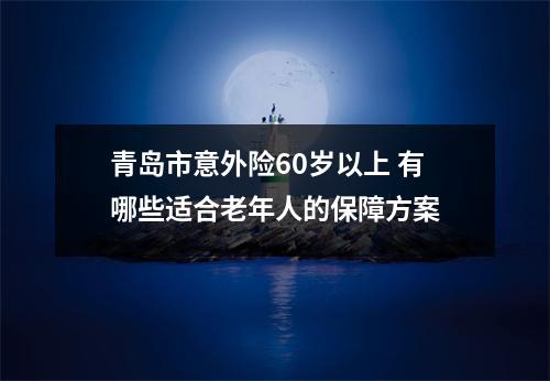 青岛市意外险60岁以上 有哪些适合老年人的保障方案