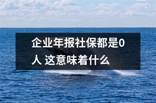 企业年报社保都是0人 这意味着什么 
