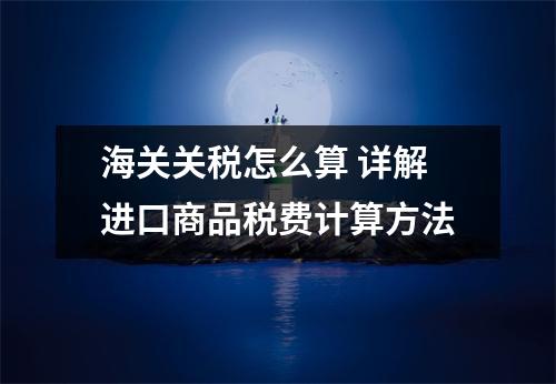 海关关税怎么算 详解进口商品税费计算方法