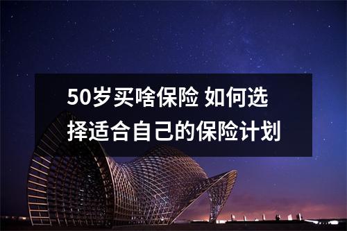 50岁买啥保险 如何选择适合自己的保险计划