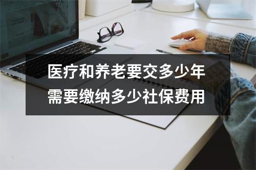 医疗和养老要交多少年 需要缴纳多少社保费用