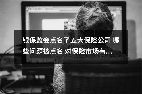 银保监会点名了五大保险公司 哪些问题被点名 对保险市场有何影响 