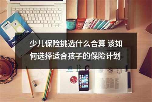 少儿保险挑选什么合算 该如何选择适合孩子的保险计划