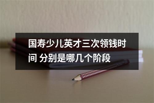 国寿少儿英才三次领钱时间 分别是哪几个阶段 
