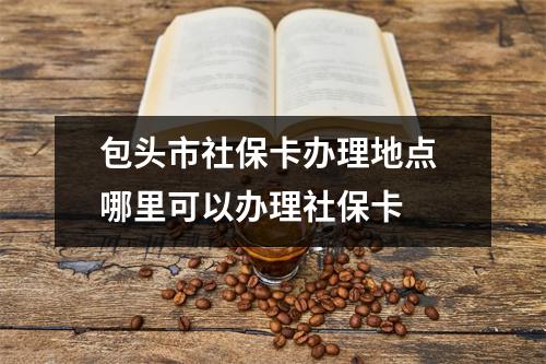 包头市社保卡办理地点 哪里可以办理社保卡 