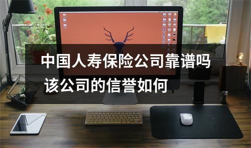 中国人寿保险公司靠谱吗 该公司的信誉如何 