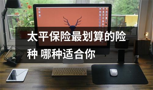 太平保险最划算的险种 哪种适合你 