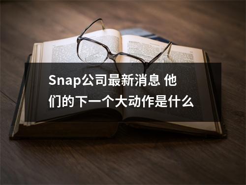 Snap公司最新消息 他们的下一个大动作是什么 
