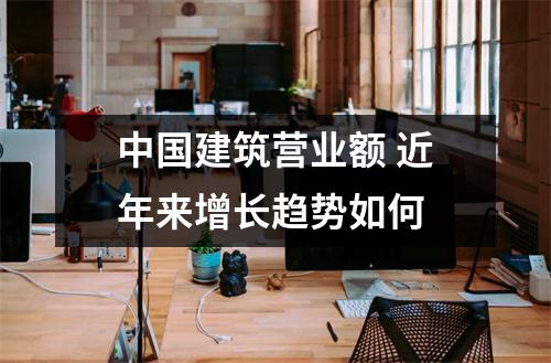 中国建筑营业额 近年来增长趋势如何 
