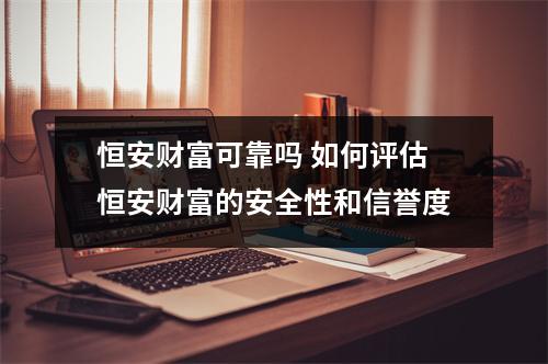 恒安财富可靠吗 如何评估恒安财富的安全性和信誉度