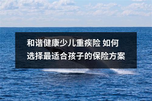 和谐健康少儿重疾险 如何选择最适合孩子的保险方案