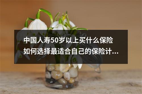 中国人寿50岁以上买什么保险 如何选择最适合自己的保险计划