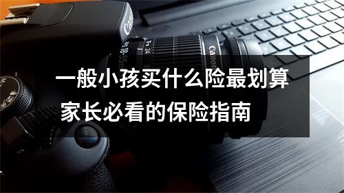 一般小孩买什么险最划算 家长必看的保险指南