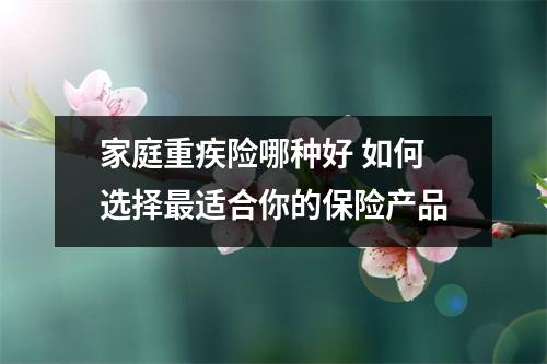 家庭重疾险哪种好 如何选择最适合你的保险产品