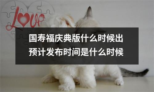 国寿福庆典版什么时候出 预计发布时间是什么时候