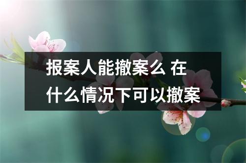报案人能撤案么 在什么情况下可以撤案