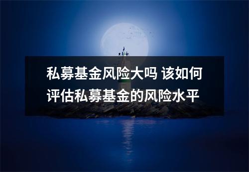 私募基金风险大吗 该如何评估私募基金的风险水平
