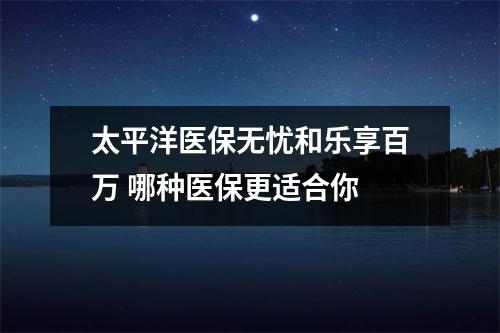 太平洋医保无忧和乐享百万 哪种医保更适合你 