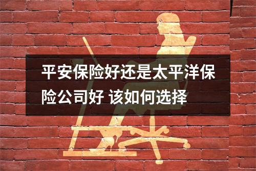 平安保险好还是太平洋保险公司好 该如何选择