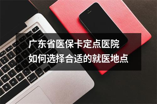 广东省医保卡定点医院 如何选择合适的就医地点