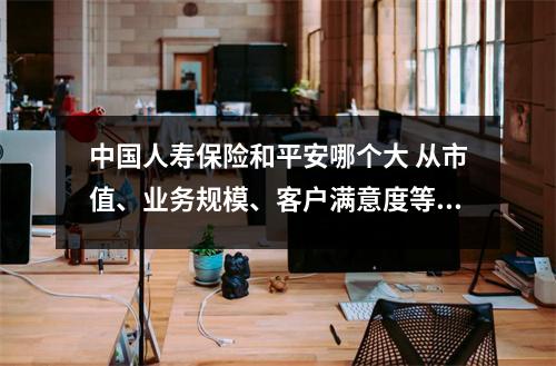 中国人寿保险和平安哪个大 从市值、业务规模、客户满意度等多方面分析