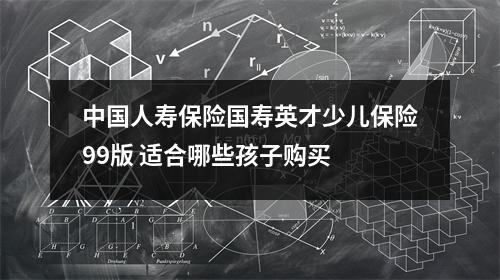 中国人寿保险国寿英才少儿保险99版 适合哪些孩子购买 