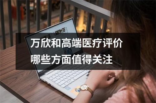 万欣和高端医疗评价 哪些方面值得关注 