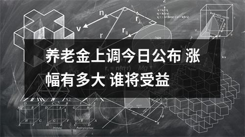 养老金上调今日公布 涨幅有多大 谁将受益 