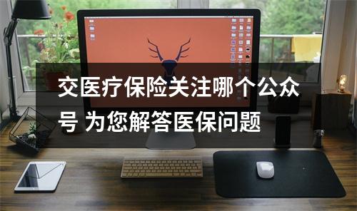 交医疗保险关注哪个公众号 为您解答医保问题
