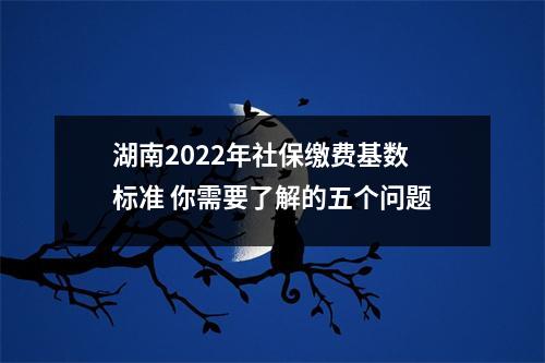 湖南2022年社保缴费基数标准 你需要了解的五个问题